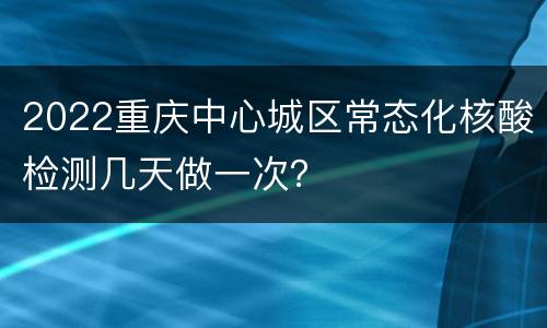2022重庆中心城区常态化核酸检测几天做一次？