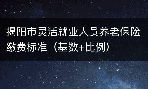揭阳市灵活就业人员养老保险缴费标准（基数+比例）