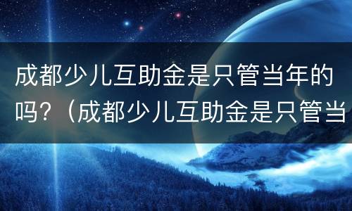 成都少儿互助金是只管当年的吗?（成都少儿互助金是只管当年的吗）