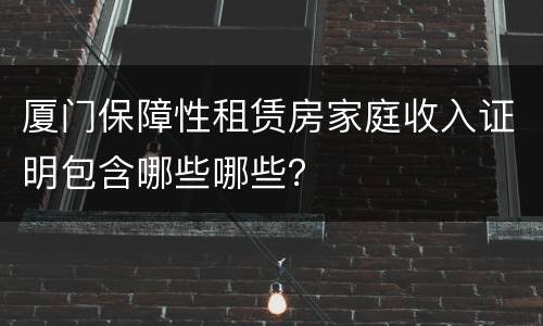 厦门保障性租赁房家庭收入证明包含哪些哪些？