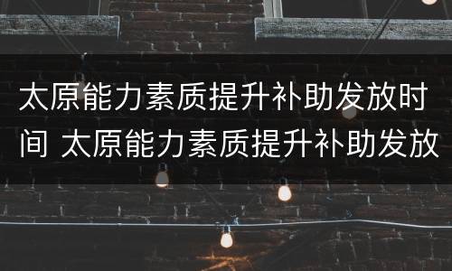 太原能力素质提升补助发放时间 太原能力素质提升补助发放时间表