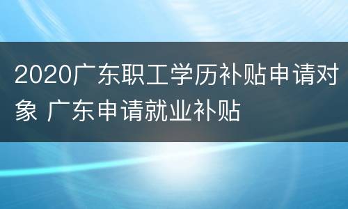 2020广东职工学历补贴申请对象 广东申请就业补贴