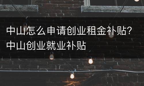 中山怎么申请创业租金补贴? 中山创业就业补贴