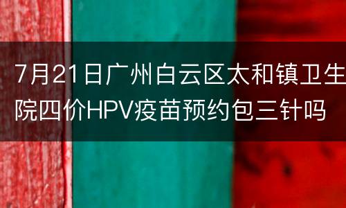 7月21日广州白云区太和镇卫生院四价HPV疫苗预约包三针吗