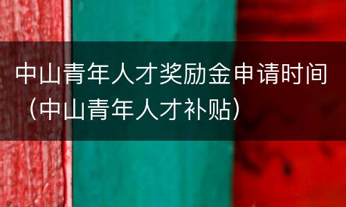 中山青年人才奖励金申请时间（中山青年人才补贴）