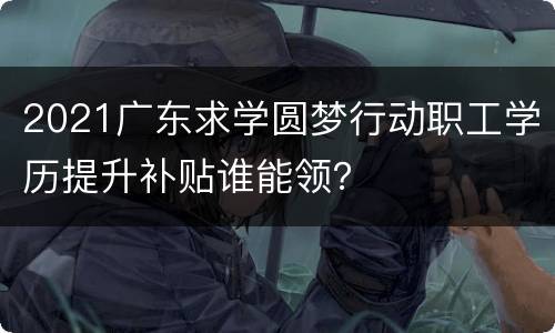 2021广东求学圆梦行动职工学历提升补贴谁能领？