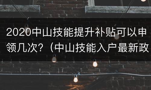 2020中山技能提升补贴可以申领几次?（中山技能入户最新政策2020）