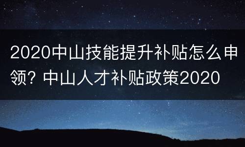 2020中山技能提升补贴怎么申领? 中山人才补贴政策2020