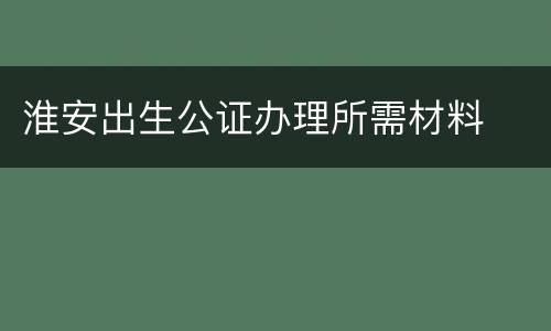 淮安出生公证办理所需材料