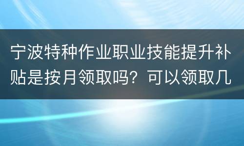 宁波特种作业职业技能提升补贴是按月领取吗？可以领取几次？