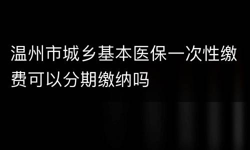 温州市城乡基本医保一次性缴费可以分期缴纳吗