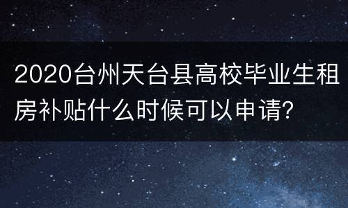 2020台州天台县高校毕业生租房补贴什么时候可以申请？