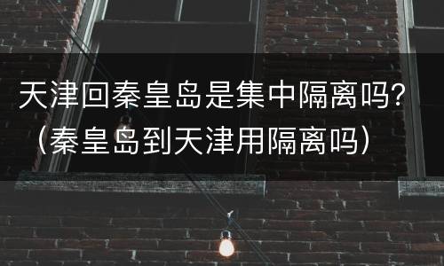 天津回秦皇岛是集中隔离吗？（秦皇岛到天津用隔离吗）