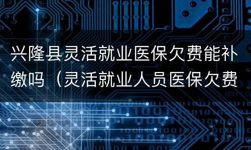 兴隆县灵活就业医保欠费能补缴吗（灵活就业人员医保欠费补缴多久生效）
