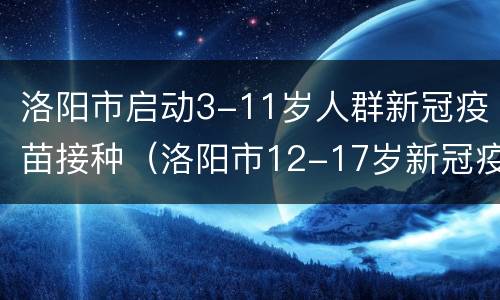 洛阳市启动3-11岁人群新冠疫苗接种（洛阳市12-17岁新冠疫苗）