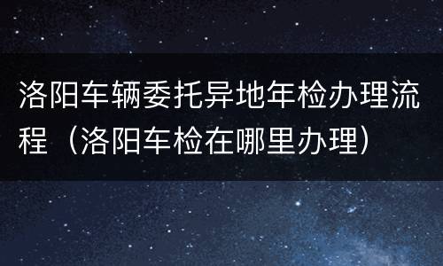 洛阳车辆委托异地年检办理流程（洛阳车检在哪里办理）