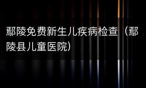 鄢陵免费新生儿疾病检查（鄢陵县儿童医院）