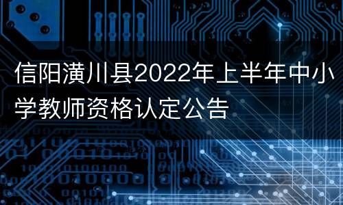 信阳潢川县2022年上半年中小学教师资格认定公告