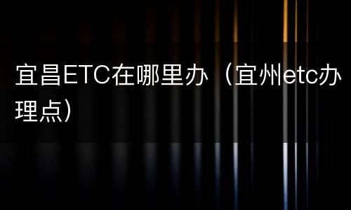 宜昌ETC在哪里办（宜州etc办理点）