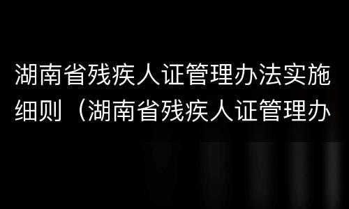 湖南省残疾人证管理办法实施细则（湖南省残疾人证管理办法实施细则最新）