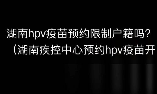 湖南hpv疫苗预约限制户籍吗?（湖南疾控中心预约hpv疫苗开放时间）