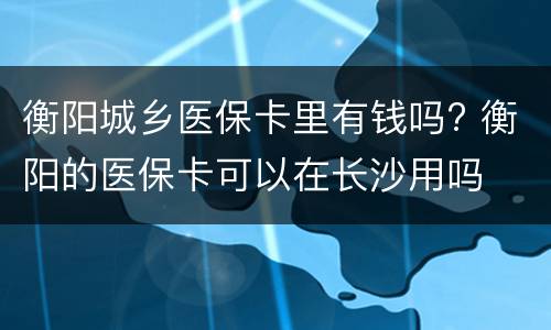 衡阳城乡医保卡里有钱吗? 衡阳的医保卡可以在长沙用吗