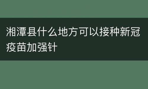 湘潭县什么地方可以接种新冠疫苗加强针