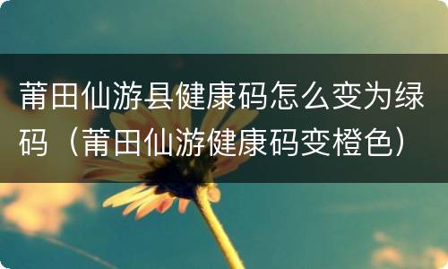 莆田仙游县健康码怎么变为绿码（莆田仙游健康码变橙色）
