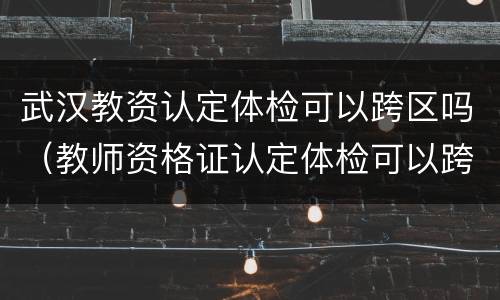 武汉教资认定体检可以跨区吗（教师资格证认定体检可以跨区吗）