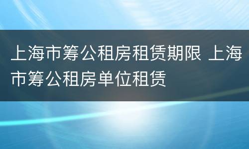 上海市筹公租房租赁期限 上海市筹公租房单位租赁