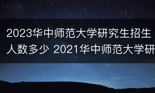 2023华中师范大学研究生招生人数多少 2021华中师范大学研究生招生人数