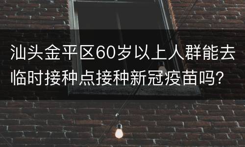 汕头金平区60岁以上人群能去临时接种点接种新冠疫苗吗？