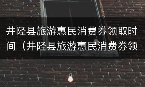 井陉县旅游惠民消费券领取时间（井陉县旅游惠民消费券领取时间查询）