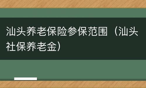 汕头养老保险参保范围（汕头社保养老金）