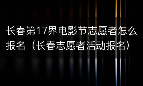 长春第17界电影节志愿者怎么报名（长春志愿者活动报名）