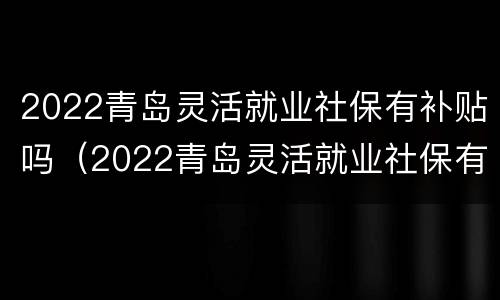 2022青岛灵活就业社保有补贴吗（2022青岛灵活就业社保有补贴吗知乎）