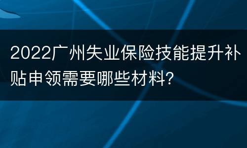 2022广州失业保险技能提升补贴申领需要哪些材料？