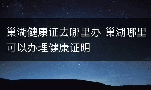 巢湖健康证去哪里办 巢湖哪里可以办理健康证明