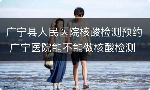 广宁县人民医院核酸检测预约 广宁医院能不能做核酸检测
