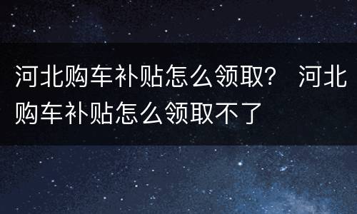 河北购车补贴怎么领取？ 河北购车补贴怎么领取不了