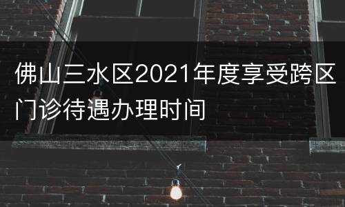 佛山三水区2021年度享受跨区门诊待遇办理时间