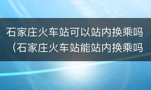 石家庄火车站可以站内换乘吗（石家庄火车站能站内换乘吗?）
