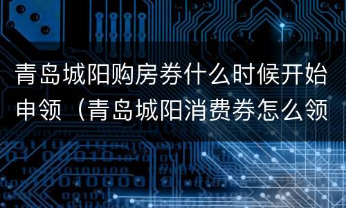 青岛城阳购房券什么时候开始申领（青岛城阳消费券怎么领）
