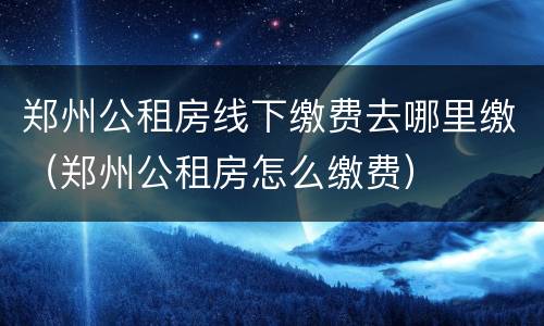 郑州公租房线下缴费去哪里缴（郑州公租房怎么缴费）