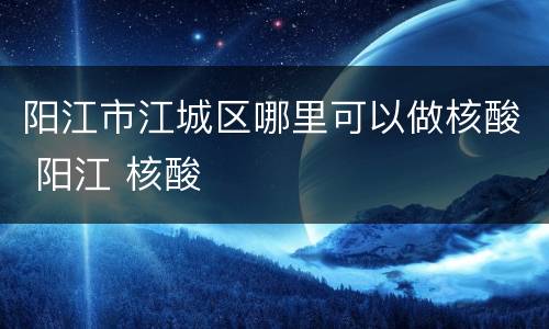 阳江市江城区哪里可以做核酸 阳江 核酸