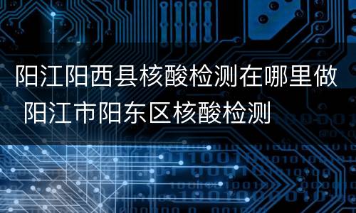 阳江阳西县核酸检测在哪里做 阳江市阳东区核酸检测
