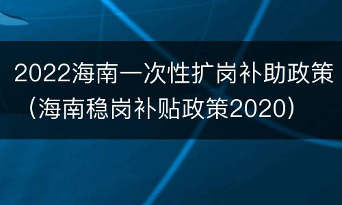 2022海南一次性扩岗补助政策（海南稳岗补贴政策2020）