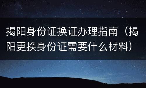 揭阳身份证换证办理指南（揭阳更换身份证需要什么材料）