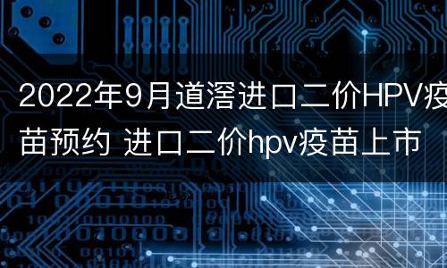 2022年9月道滘进口二价HPV疫苗预约 进口二价hpv疫苗上市时间