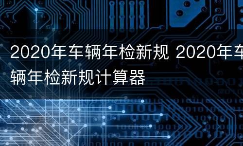 2020年车辆年检新规 2020年车辆年检新规计算器